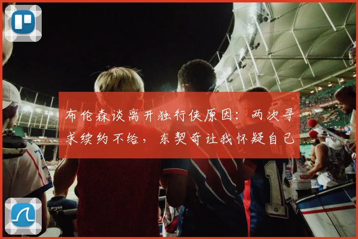 布伦森谈离开独行侠原因：两次寻求续约不给，东契奇让我怀疑自己